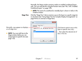 Normally, the Stage window previews media on enabled conditional layers
                                         only. You can override this using the Preview menu (see “No / All / Enabled
                                         Conditional Layers” on page 129).
                                         x NOTE: The name of a conditional or standby layer is shown in italics in the
                                           Timeline window.
                           Stage Tiers   Click the “Stage Tiers” tab to constrain cues on this layer to a specific stage tier
                                         or set of tiers (see “Using Stage Tiers for Complex Display Arrangements” on
                                         page 90 for an overview of stage tiers).




Normally, cues appear on displays                                                        Click here to restrict cues on this
on all stage tiers.                                                                      layer to specific tiers only…
                                                                                         …then select the desired set of
x NOTE: You must add tiers to the                                                        tiers in this list.
  Stage window before you can
  assign layers to specific tiers (see
  page 125).




                                                  Chapter 7      Windows                                                  97
 