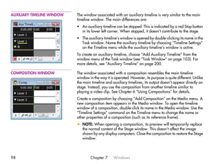 AUXILIARY TIMELINE WINDOW   The window associated with an auxiliary timeline is very similar to the main
                            timeline window. The main differences are:
                            • An auxiliary timeline can be stopped. This is indicated by a red Stop button
                              in its lower left corner. When stopped, it doesn’t contribute to the stage.
                            • The auxiliary timeline’s window is opened by double-clicking its name in the
                              Task window. Name the auxiliary timeline by choosing “Timeline Settings”
                              on the Timeline menu while the auxiliary timeline’s window is active.
                            To create an auxiliary timeline, choose “Add Auxiliary Timeline” from the
                            window menu of the Task window (see “Task Window” on page 103). For
                            more details, see “Auxiliary Timeline” on page 200.

COMPOSITION WINDOW          The window associated with a composition resembles the main timeline
                            window in the way it is operated. However, its purpose is quite different. Unlike
                            the main timeline and auxiliary timelines, its output doesn’t appear directly on
                            stage. Instead, you use the composition from another timeline similar to
                            playing a video clip. See Chapter 6 “Using Compositions” for details.
                            Create a composition by choosing “Add Composition” on the Media menu. A
                            new composition item appears in the Media window. To open the timeline
                            window of a composition, double-click its name in the Media window. Use the
                            “Timeline Settings” command on the Timeline menu to change the name or
                            other properties of a composition (such as its reference frame).
                            x NOTE: When opening a composition, its preview will temporarily replace
                              the normal content of the Stage window. This doesn’t affect the image
                              shown by any display computers. Close the composition to restore the Stage
                              window.




98                                  Chapter 7      Windows
 