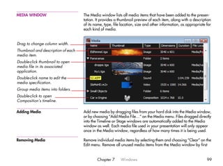 MEDIA WINDOW                        The Media window lists all media items that have been added to the presen-
                                    tation. It provides a thumbnail preview of each item, along with a description
                                    of its name, type, file location, size and other information, as appropriate for
                                    each kind of media.


Drag to change column width.
Thumbnail and description of each
media item.
Double-click thumbnail to open
media file in its associated
application.
Double-click name to edit the
media specification.
Group media items into folders.
Double-click to open
Composition’s timeline.

Adding Media                        Add new media by dragging files from your hard disk into the Media window,
                                    or by choosing “Add Media File…” on the Media menu. Files dragged directly
                                    into the Timeline or Stage windows are automatically added to the Media
                                    window as well. Each media file used in your presentation will only appear
                                    once in the Media window, regardless of how many times it is being used.

Removing Media                      Remove individual media items by selecting them and choosing “Clear” on the
                                    Edit menu. Remove all unused media items from the Media window by first


                                            Chapter 7      Windows                                               99
 