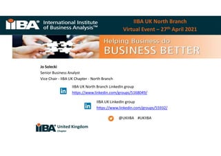 Classification: Public
IIBA UK North Branch
Virtual Event – 27th April 2021
Jo Solecki
Senior Business Analyst
Vice Chair - IIBA UK Chapter - North Branch
@UKIIBA #UKIIBA
IIBA UK North Branch LinkedIn group
https://www.linkedin.com/groups/5168049/
IIBA UK LinkedIn group
https://www.linkedin.com/groups/55932/
United Kingdom
Chapter
 
