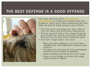 THE BEST DEFENSE IS A GOOD OFFENSE
              You may want to call a tick control
              professional to treat your home and your
              proper ty, here are a few measures you can
              take as well to help protect your family.
               The fir st step is treating your pets. Talk to
                your vet about tick prevention medication.
               Protect your self with a tick repellent being
                sure to get your clothes and shoes. DEET &
                Duranon are the two most commonly used.
               And don't forget about your yard.
                  Mow your lawn regularly. If you live near a
                   wooded area, thin vegetation closest to your
                   property.
                  Cut down any tall grass & keep overhanging
                   shrubs & trees as short as possible.
                  Keep woodpiles well away from your home.
                  Clean up any foliage or clutter that might
                   harbor pests or rodents.
 