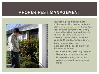 PROPER PEST MANAGEMENT
            Contact a pest management
            professional that has experience
            with tick pest control to help. Your
            pest control company will likely
            discuss the situation and decide
            whether to simply focus on
            outdoor treatments or work on
            treating the indoor areas as well.
            Keep in mind that pest
            management depends highly on
            the season as well.
             For deer ticks, treating them in
              May or early June is a must.
             For American dog ticks, the
              spring is a good time to treat
              them.
 
