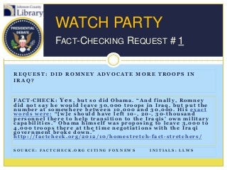 WATCH PARTY
             FACT-CHECKING REQUEST # 1


REQUEST: DID ROMNEY ADVOCATE MORE TROOPS IN
IRAQ?


FACT-CHECK: Yes, but so did Obama. “And finally, Romney
did not say he would leave 30,000 troops in Iraq, but put the
number at somewhere between 10,000 and 30,000. His exact
words were: “[w]e should have left 10-, 20-, 30-thousand
personnel there to help transition to the Iraqis‟ own military
capabilities.” Obama himself was proposing to leave 3,000 to
4,000 troops there at the time negotiations with the Iraqi
government broke down.”
http://factcheck.org/2012/10/homestretch-fact-stretchers/

SOURCE: FACTCHECK.ORG CITING FOXNEWS       INITIALS: LLWS
 