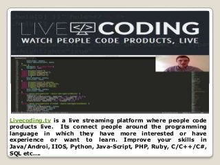 Livecoding.tv is a live streaming platform where people code
products live. Its connect people around the programming
language in which they have more interested or have
experience or want to learn. Improve your skills in
Java/Androi, IIOS, Python, Java-Script, PHP, Ruby, C/C++/C#,
SQL etc....
 