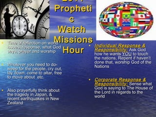 20112011
ProphetiPropheti
cc
WatchWatch
MissionsMissions
HourHour
• Time of reflection on worldTime of reflection on world
issues, response, what Godissues, response, what God
says, prayer and worshipsays, prayer and worship
• Whatever you need to do-Whatever you need to do-
weep for the people, cry out,weep for the people, cry out,
lay down, come to altar, freelay down, come to altar, free
to move about etc.to move about etc.
• Also prayerfully think aboutAlso prayerfully think about
the tragedy in Japan, &the tragedy in Japan, &
recent earthquakes in Newrecent earthquakes in New
ZealandZealand
• Individual Response &Individual Response &
Responsibility:Responsibility: Ask GodAsk God
how he wantshow he wants YOUYOU to touchto touch
the nations, Repent if haven’tthe nations, Repent if haven’t
done that, worship God of thedone that, worship God of the
NationsNations
• Corporate Response &Corporate Response &
Responsibility:Responsibility: Sense whatSense what
God is saying to The House ofGod is saying to The House of
the Lord in regards to thethe Lord in regards to the
worldworld
 