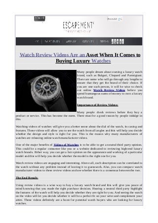 Watch Review Videos Are an Asset When It Comes to
Buying Luxury Watches
Many people dream about owning a luxury watch
brand, such as Bulgari, Chopard and Parmigiani.
There are some who will go through any lengths to
ensure that they get the brand of their choice. If
you are one such person, it will be wise to check
out online Watch Review Videos before you
spend humungous sums of money to own a luxury
watch brand.
Importance of Review Videos:
Many people check reviews before they buy a
product or service. This has become the norm. There must be a good reason by people indulge in
this.
Watching videos of watches will give you a better sense about the dial of the watch, its casing and
features. These videos will allow you to see the watch from all angles and this will help you decide
whether the design and style is right for you. This is the reason why many manufacturers of
watches are releasing online watch manufacturer videos.
One of the major benefits of Videos of Watches is to be able to get a neutral third party opinion.
This could be a regular consumer like you or a website dedicated to reviewing high-end luxury
watch brands. Either way, you can get a fair opinion on the appearance and working of a particular
model and this will help you decide whether the model is the right one for you.
Watch review videos are engaging and interesting. Above all, each description can be correlated to
the watch without any problem instead of leaving it to guesswork. Also, you can compare watch
manufacturer videos to these review videos and see whether there is a consensus between the two.
The End Result:
Using review videos is a wise way to buy a luxury watch brand and this will give you peace of
mind knowing that you made the right purchase decision. Hearing a neutral third party highlight
the features of the watch will help you decide whether they are right for you. And seeing the watch
on the video will let you decide whether it will be a perfect fit on your wrist and complement your
attire. These videos definitely are a boon for potential watch buyers who are looking for luxury
watches.
 