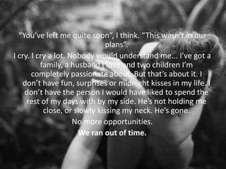 “You’ve left me quite soon”, I think. “This wasn’t in our
plans”.
I cry. I cry a lot. Nobody would understand me... I’ve got a
family, a husband I love and two children I’m
completely passionate about. But that’s about it. I
don’t have fun, surprises or midnight kisses in my life. I
don’t have the person I would have liked to spend the
rest of my days with by my side. He’s not holding me
close, or slowly kissing my neck. He’s gone.
No more opportunities.
We ran out of time.
 
