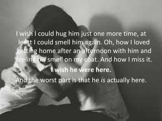I wish I could hug him just one more time, at
least I could smell him again. Oh, how I loved
getting home after an afternoon with him and
feeling his smell on my coat. And how I miss it.
I wish he were here.
And the worst part is that he is actually here.
 