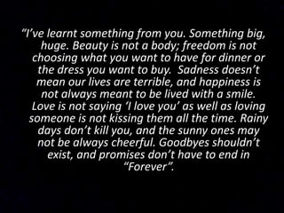 “I’ve learnt something from you. Something big,
huge. Beauty is not a body; freedom is not
choosing what you want to have for dinner or
the dress you want to buy. Sadness doesn’t
mean our lives are terrible, and happiness is
not always meant to be lived with a smile.
Love is not saying ‘I love you’ as well as loving
someone is not kissing them all the time. Rainy
days don’t kill you, and the sunny ones may
not be always cheerful. Goodbyes shouldn’t
exist, and promises don’t have to end in
“Forever”.
 
