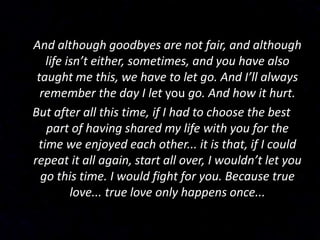 And although goodbyes are not fair, and although
life isn’t either, sometimes, and you have also
taught me this, we have to let go. And I’ll always
remember the day I let you go. And how it hurt.
But after all this time, if I had to choose the best
part of having shared my life with you for the
time we enjoyed each other... it is that, if I could
repeat it all again, start all over, I wouldn’t let you
go this time. I would fight for you. Because true
love... true love only happens once...
 