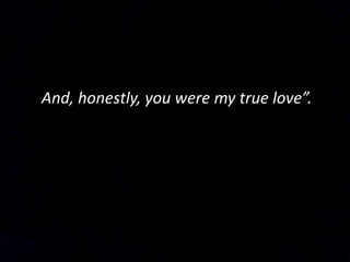 And, honestly, you were my true love”.
 