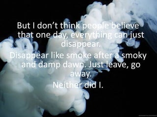But I don’t think people believe
that one day, everything can just
disappear.
Disappear like smoke after a smoky
and damp dawn. Just leave, go
away.
Neither did I.
 