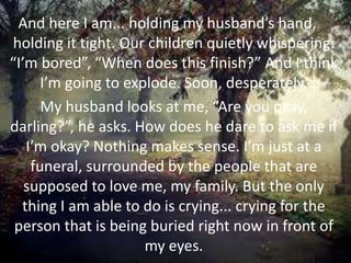 And here I am... holding my husband’s hand,
holding it tight. Our children quietly whispering.
“I’m bored”, “When does this finish?” And I think
I’m going to explode. Soon, desperately.
My husband looks at me, “Are you okay,
darling?”, he asks. How does he dare to ask me if
I’m okay? Nothing makes sense. I’m just at a
funeral, surrounded by the people that are
supposed to love me, my family. But the only
thing I am able to do is crying... crying for the
person that is being buried right now in front of
my eyes.
 
