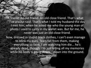A friend. An old friend. An old close friend. That’s what
I’ve always said. That’s what I told my husband the day
I met him, when he asked me who the young man of
photo I used to carry in my wallet was. But for me, he
never was just an old close friend.
Now, dressed in stupid black clothes, I can’t even manage
to blink my eyes. Tears fall from them, making
everything so faint. I am watching him die... he’s
already dead, though. I’m just killing all my memories
while his body is going down... down into the ground.
Underground.
 