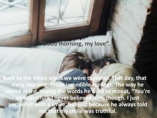 “Good morning, my love”.
Back to the times when we were together. That day, that
early morning, those incredible feelings. The way he
stared at me, saying the words he used to repeat, “You’re
so beautiful”. I never believed him, though. I just
answered with a smile, but just because he always told
me that my smile was truthful.
 