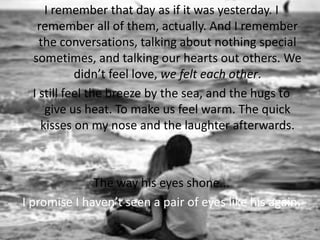 I remember that day as if it was yesterday. I
remember all of them, actually. And I remember
the conversations, talking about nothing special
sometimes, and talking our hearts out others. We
didn’t feel love, we felt each other.
I still feel the breeze by the sea, and the hugs to
give us heat. To make us feel warm. The quick
kisses on my nose and the laughter afterwards.
The way his eyes shone...
I promise I haven’t seen a pair of eyes like his again.
 