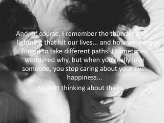 And, of course, I remember the thunder and
lightning that hit our lives... and how we were
forced to take different paths. I sometimes
wondered why, but when you really love
someone, you stop caring about your own
happiness...
to start thinking about theirs.
 