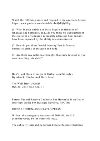 Watch the following video and respond to the questions below:
https://www.youtube.com/watch?v=ImQrUjlyHUg
(1) What is your opinion of Mark Pagel's explanation of
language and humanity? (i.e., do you think his explanation of
the evolution of language adequately addresses how humans
have been impacted by the ability to communicate).
(2) How do you think "social learning" has influenced
humanity? (think of the good and bad).
(3) Are there any additional thoughts that came to mind as you
were watching this video?
Don’t Look Back in Anger at Bailouts and Stimulus
By Alan S. Blinder And Mark Zandi
The Wall Street Journal
Oct. 15, 2015 6:32 p.m. ET
Former Federal Reserve Chairman Ben Bernanke in an Oct. 6
interview on the Fox Business Network. PHOTO:
RICHARD DREW/ASSOCIATED PRESS
Without the emergency measures of 2008-09, the U.S.
economy would be far worse off today.
The publicity surrounding former Federal Reserve Chairman
 