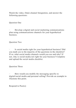Watch the video, Omni-channel Integration, and answer the
following questions:
Question One
· Develop a digital and social marketing communications
plan using communications channels for your hypothetical
business.
Question Two
· Is social media right for your hypothetical business? Did
you mark yes to the majority of the questions in the checklist?
If so, what social media channels would you use and why? If
not, why is social media not right for your business? Complete
and upload the social media checklist.
Question Three
· How would you modify the messaging specific to
digital/social media and personal selling? Provide an example to
illustrate this point.
Respond to Peer(s)
 