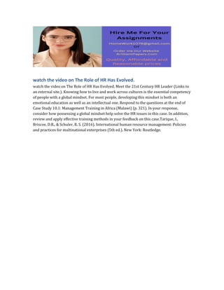 watch the video on The Role of HR Has Evolved.
watch the video on The Role of HR Has Evolved. Meet the 21st Century HR Leader (Links to
an external site.). Knowing how to live and work across cultures is the essential competency
of people with a global mindset. For most people, developing this mindset is both an
emotional education as well as an intellectual one. Respond to the questions at the end of
Case Study 10.1: Management Training in Africa (Malawi) (p. 321). In your response,
consider how possessing a global mindset help solve the HR issues in this case. In addition,
review and apply effective training methods in your feedback on this case.Tarique, I.,
Briscoe, D.R., & Schuler, R. S. (2016). International human resource management: Policies
and practices for multinational enterprises (5th ed.). New York: Routledge.
 