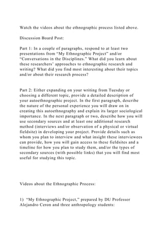 Watch the videos about the ethnographic process listed above.
Discussion Board Post:
Part 1: In a couple of paragraphs, respond to at least two
presentations from “My Ethnographic Project” and/or
“Conversations in the Disciplines.” What did you learn about
these researchers’ approaches to ethnographic research and
writing? What did you find most interesting about their topics
and/or about their research process?
Part 2: Either expanding on your writing from Tuesday or
choosing a different topic, provide a detailed description of
your autoethnographic project. In the first paragraph, describe
the nature of the personal experience you will draw on in
creating this autoethnography and explain its larger sociological
importance. In the next paragraph or two, describe how you will
use secondary sources and at least one additional research
method (interviews and/or observation of a physical or virtual
fieldsite) in developing your project. Provide details such as
whom you plan to interview and what insight these interviewees
can provide, how you will gain access to these fieldsites and a
timeline for how you plan to study them, and/or the types of
secondary sources (with possible links) that you will find most
useful for studying this topic.
Videos about the Ethnographic Process:
1) “My Ethnographic Project,” prepared by DU Professor
Alejandro Ceron and three anthropology students:
 