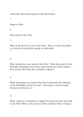 watch the video then analysis with this format.
1.
Name of film:
2.
Main point of the film:
3.
What is the point of view of the film? Was it overly favorable
or critical of a particular group or individual
?
4.
What inferences were made in the film? Were there parts of the
film that filmmakers must have made up because they couldn't
have known this from the available evidence?
5.
What Techniques are used in the film to persuade the audience
to the filmmakers point of view? Note music, camera angle,
character portrayal, etc.
6.
What evidence is included to support the point of view put forth
in the film? What is the source of that evidence? How strong is
 
