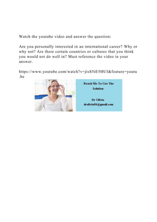 Watch the youtube video and answer the question:
Are you personally interested in an international career? Why or
why not? Are there certain countries or cultures that you think
you would not do well in? Must reference the video in your
answer.
https://www.youtube.com/watch?v=jisS5iE5HUI&feature=youtu
.be
 