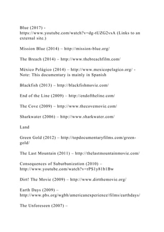 Blue (2017) -
https://www.youtube.com/watch?v=dg-tUZG2vsA (Links to an
external site.)
Mission Blue (2014) – http://mission-blue.org/
The Breach (2014) – http://www.thebreachfilm.com/
México Pelágico (2014) – http://www.mexicopelagico.org/ -
Note: This documentary is mainly in Spanish
Blackfish (2013) – http://blackfishmovie.com/
End of the Line (2009) – http://endoftheline.com/
The Cove (2009) – http://www.thecovemovie.com/
Sharkwater (2006) – http://www.sharkwater.com/
Land
Green Gold (2012) – http://topdocumentaryfilms.com/green-
gold/
The Last Mountain (2011) – http://thelastmountainmovie.com/
Consequences of Suburbanization (2010) –
http://www.youtube.com/watch?v=rPS1y81b1Bw
Dirt! The Movie (2009) – http://www.dirtthemovie.org/
Earth Days (2009) –
http://www.pbs.org/wgbh/americanexperience/films/earthdays/
The Unforeseen (2007) –
 