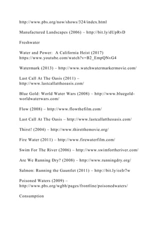 http://www.pbs.org/now/shows/324/index.html
Manufactured Landscapes (2006) – http://bit.ly/dUpRvD
Freshwater
Water and Power: A California Heist (2017)
https://www.youtube.com/watch?v=B2_EmpQNvG4
Watermark (2013) – http://www.watchwatermarkermovie.com/
Last Call At The Oasis (2011) –
http://www.lastcallattheoasis.com/
Blue Gold: World Water Wars (2008) – http://www.bluegold-
worldwaterwars.com/
Flow (2008) – http://www.flowthefilm.com/
Last Call At The Oasis – http://www.lastcallattheoasis.com/
Thirst! (2004) – http://www.thirstthemovie.org/
Fire Water (2011) – http://www.firewaterfilm.com/
Swim For The River (2006) – http://www.swimfortheriver.com/
Are We Running Dry? (2008) – http://www.runningdry.org/
Salmon: Running the Gauntlet (2011) – http://bit.ly/ozIr7w
Poisoned Waters (2009) –
http://www.pbs.org/wgbh/pages/frontline/poisonedwaters/
Consumption
 