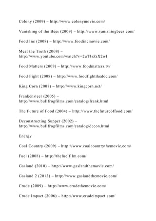 Colony (2009) – http://www.colonymovie.com/
Vanishing of the Bees (2009) – http://www.vanishingbees.com/
Food Inc (2008) – http://www.foodincmovie.com/
Meat the Truth (2008) –
http://www.youtube.com/watch?v=2uTJsZrX2wI
Food Matters (2008) – http://www.foodmatters.tv/
Food Fight (2008) – http://www.foodfightthedoc.com/
King Corn (2007) – http://www.kingcorn.net/
Frankensteer (2005) –
http://www.bullfrogfilms.com/catalog/frank.html
The Future of Food (2004) – http://www.thefutureoffood.com/
Deconstructing Supper (2002) –
http://www.bullfrogfilms.com/catalog/decon.html
Energy
Coal Country (2009) – http://www.coalcountrythemovie.com/
Fuel (2008) – http://thefuelfilm.com/
Gasland (2010) – http://www.gaslandthemovie.com/
Gasland 2 (2013) – http://www.gaslandthemovie.com/
Crude (2009) – http://www.crudethemovie.com/
Crude Impact (2006) – http://www.crudeimpact.com/
 