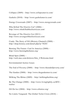 Collapse (2009) – http://www.collapsemovie.com/
Gashole (2010) – http://www.gasholemovie.com/
Energy Crossroads (2007) – http://www.energyxroads.com/
Who Killed The Electric Car? (2006) –
http://www.whokilledtheelectriccar.com/
Revenge of The Electric Car (2011) –
http://www.revengeoftheelectriccar.com/
Crude: The Story of Oil (History Channel) (2008) –
http://shop.history.com/detail.php?p=70283
Burning The Future: Coal In America (2008) –
http://www.burningthefuture.org/
Blind Spot (2008) –
http://web.mac.com/dislexic/Site_2/Welcome.html
Environmental Justice Issues
The End of Poverty (2008) – http://www.theendofpoverty.com/
The Garden (2008) – http://www.thegardenmovie.com/
Milking The Rhino (2009) – http://milkingtherhino.org/
Be The Change (2008) – http://www.livinglightly.ca/BTC-
trailer/
Oil On Ice (2004) – http://www.oilonice.org/
No Limits Vanguard: The Global Toilet Crisis (2010) –
 