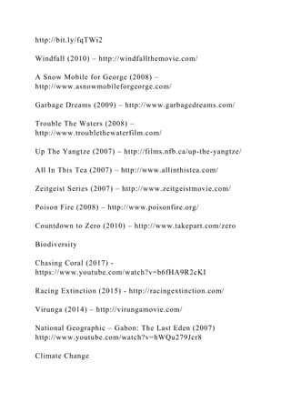 http://bit.ly/fqTWi2
Windfall (2010) – http://windfallthemovie.com/
A Snow Mobile for George (2008) –
http://www.asnowmobileforgeorge.com/
Garbage Dreams (2009) – http://www.garbagedreams.com/
Trouble The Waters (2008) –
http://www.troublethewaterfilm.com/
Up The Yangtze (2007) – http://films.nfb.ca/up-the-yangtze/
All In This Tea (2007) – http://www.allinthistea.com/
Zeitgeist Series (2007) – http://www.zeitgeistmovie.com/
Poison Fire (2008) – http://www.poisonfire.org/
Countdown to Zero (2010) – http://www.takepart.com/zero
Biodiversity
Chasing Coral (2017) -
https://www.youtube.com/watch?v=b6fHA9R2cKI
Racing Extinction (2015) - http://racingextinction.com/
Virunga (2014) – http://virungamovie.com/
National Geographic – Gabon: The Last Eden (2007)
http://www.youtube.com/watch?v=hWQu279Jcr8
Climate Change
 