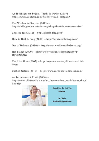An Inconvenient Sequal: Truth To Power (2017)
https://www.youtube.com/watch?v=huX1bmfdkyA
The Wisdom to Survive (2015) –
http://olddogdocumentaries.org/shop/the-wisdom-to-survive/
Chasing Ice (2012) – http://chasingice.com/
How to Boil A Frog (2009) – http://howtoboilafrog.com/
Out of Balance (2010) – http://www.worldoutofbalance.org/
Hot Planet (2009) – http://www.youtube.com/watch?v=P-
D0VEN4ZGo
The 11th Hour (2007) – http://topdocumentaryfilms.com/11th-
hour/
Carbon Nation (2010) – http://www.carbonnationmovie.com/
An Inconvenient Truth (2006) –
http://www.climatecrisis.net/an_inconvenient_truth/about_the_f
ilm.php
 