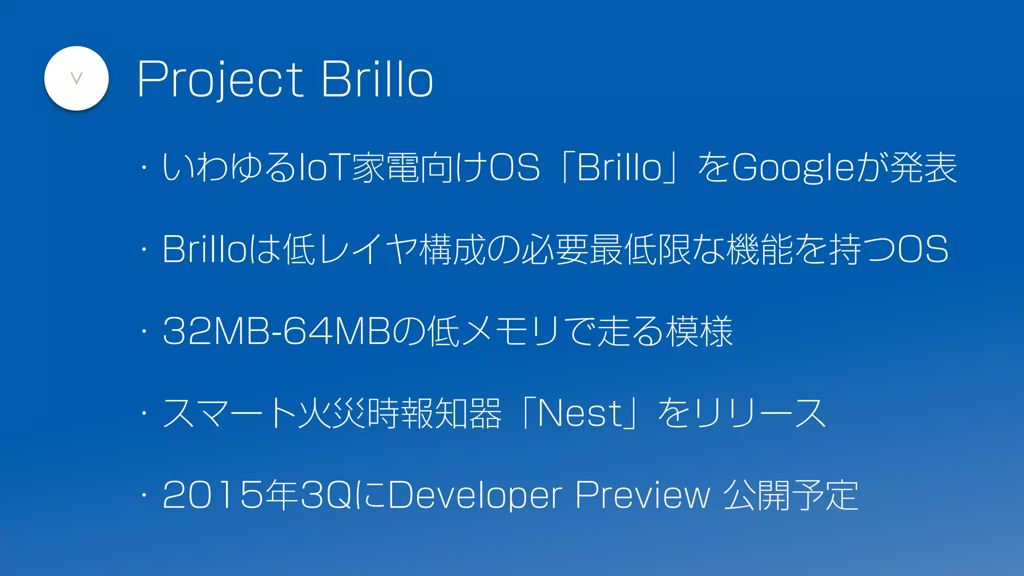 ・いわゆるIoT家電向けOS「Brillo」をGoogleが発表
・Brilloは低レイヤ構成の必要最低限な機能を持つOS
・32MB-64MBの低メモリで走る模様
・スマート火災時報知器「Nest」をリリース
・2015年3QにDeveloper Preview 公開予定
Project Brillo
>
 