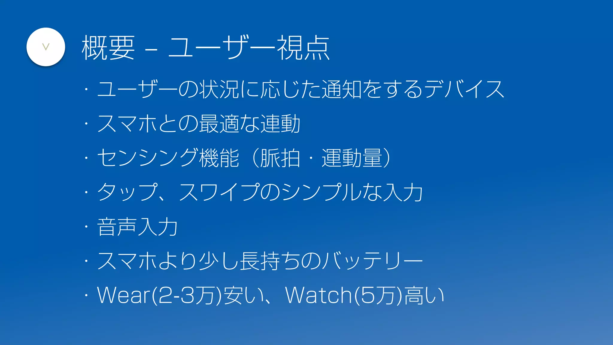 ・ユーザーの状況に応じた通知をするデバイス
・スマホとの最適な連動
・センシング機能（脈拍・運動量）
・タップ、スワイプのシンプルな入力
・音声入力
・スマホより少し長持ちのバッテリー
・Wear(2-3万)安い、Watch(5万)高い
概要 – ユーザー視点
>
 