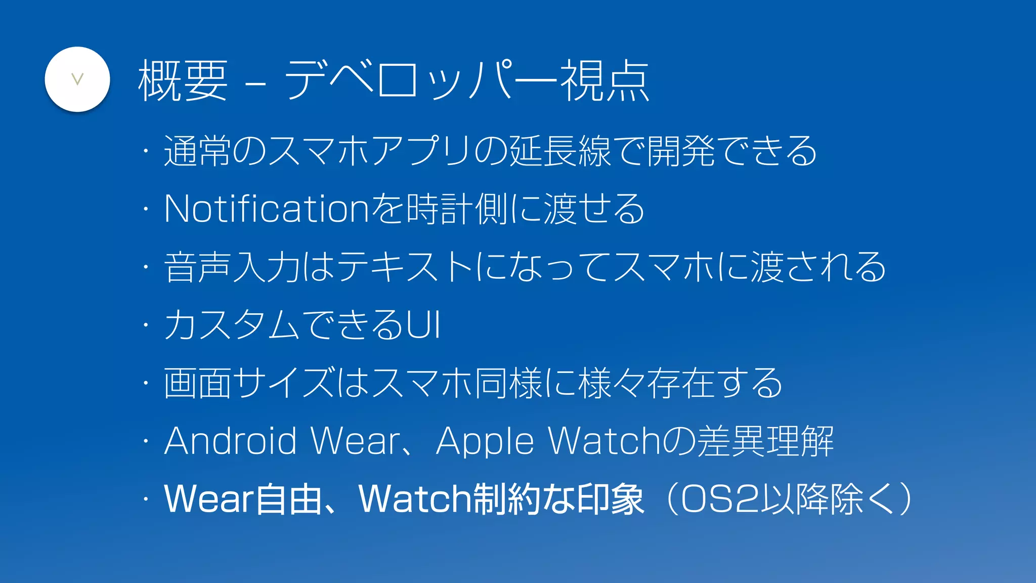 ・通常のスマホアプリの延長線で開発できる
・Notificationを時計側に渡せる
・音声入力はテキストになってスマホに渡される
・カスタムできるUI
・画面サイズはスマホ同様に様々存在する
・Android Wear、Apple Watchの差異理解
・Wear自由、Watch制約な印象（OS2以降除く）
概要 – デベロッパー視点
>
 