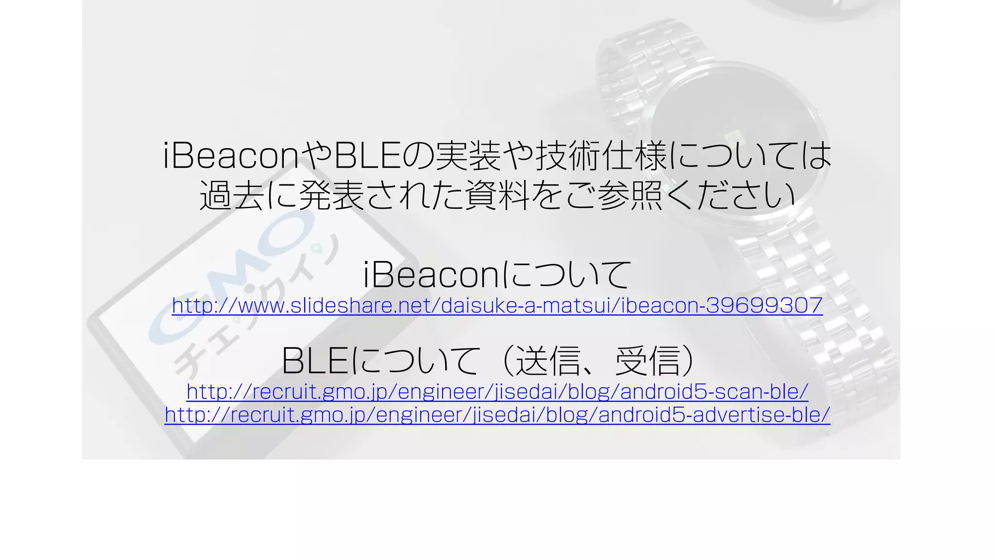 iBeaconやBLEの実装や技術仕様については
過去に発表された資料をご参照ください
iBeaconについて
http://www.slideshare.net/daisuke-a-matsui/ibeacon-39699307
BLEについて（送信、受信）
http://recruit.gmo.jp/engineer/jisedai/blog/android5-scan-ble/
http://recruit.gmo.jp/engineer/jisedai/blog/android5-advertise-ble/
 