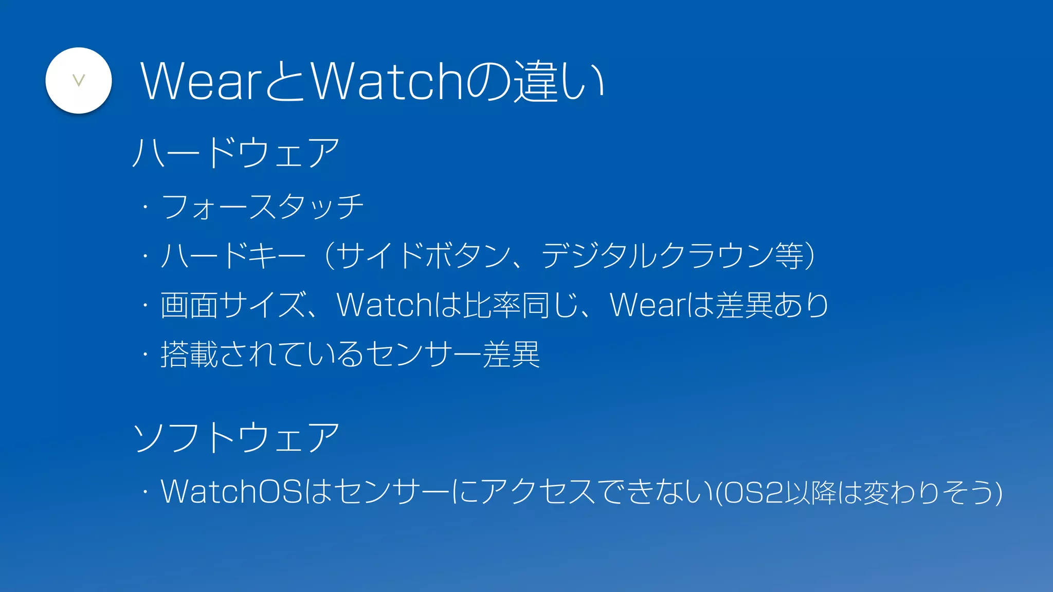 ハードウェア
・フォースタッチ
・ハードキー（サイドボタン、デジタルクラウン等）
・画面サイズ、Watchは比率同じ、Wearは差異あり
・搭載されているセンサー差異
ソフトウェア
・WatchOSはセンサーにアクセスできない(OS2以降は変わりそう)
WearとWatchの違い
>
 