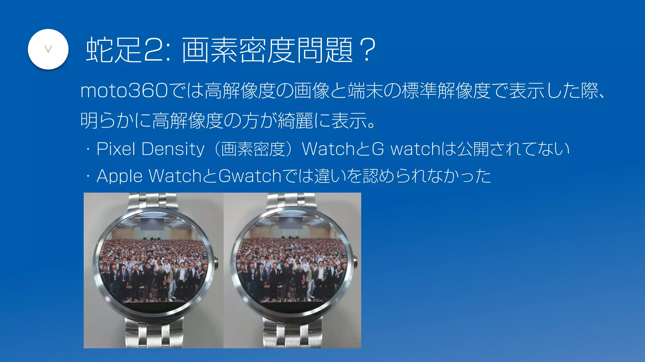 蛇足2: 画素密度問題？
>
moto360では高解像度の画像と端末の標準解像度で表示した際、
明らかに高解像度の方が綺麗に表示。
・Pixel Density（画素密度）WatchとG watchは公開されてない
・Apple WatchとGwatchでは違いを認められなかった
 