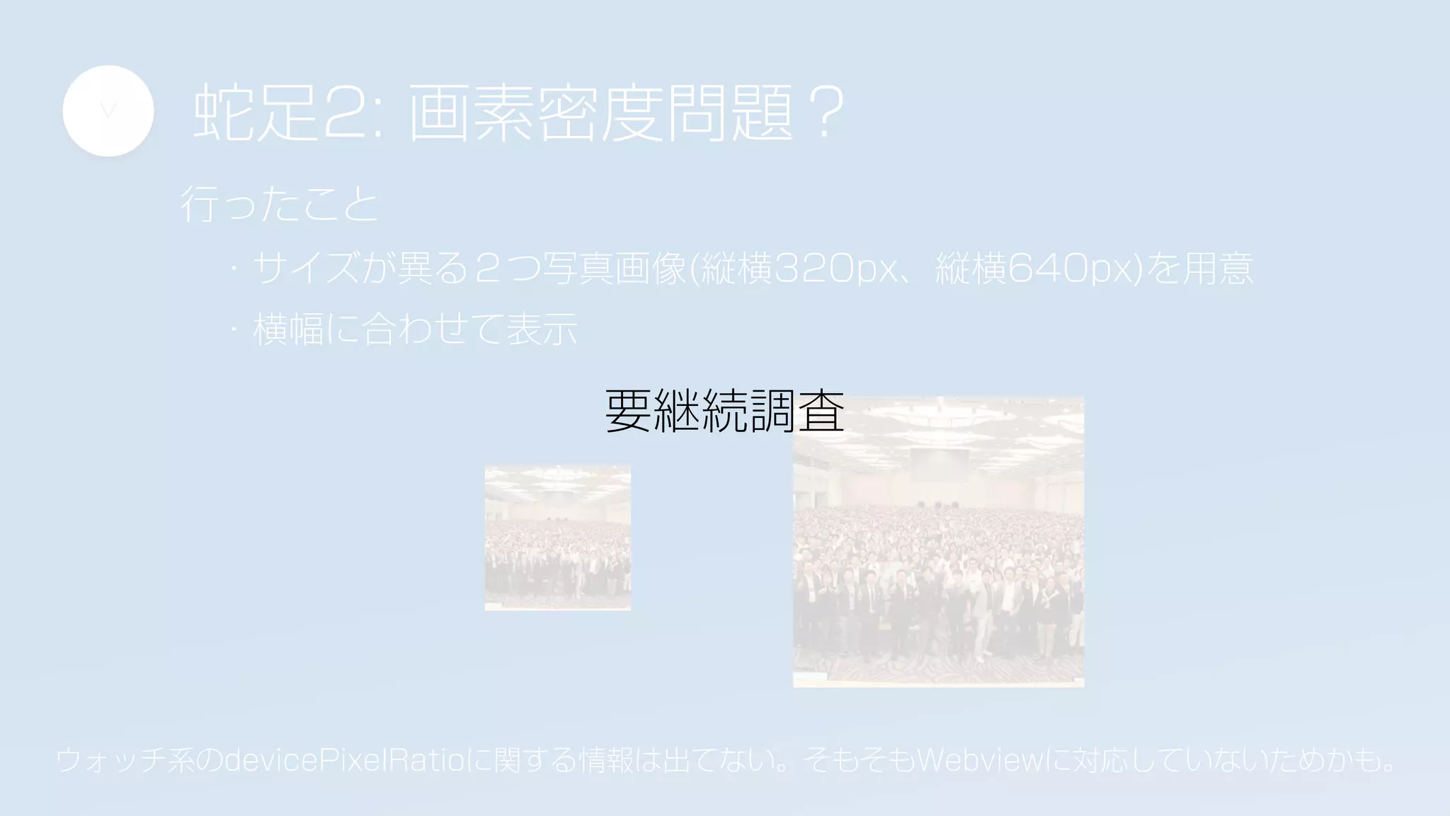 蛇足2: 画素密度問題？
>
行ったこと
・サイズが異る２つ写真画像(縦横320px、縦横640px)を用意
・横幅に合わせて表示
ウォッチ系のdevicePixelRatioに関する情報は出てない。そもそもWebviewに対応していないためかも。
要継続調査
 