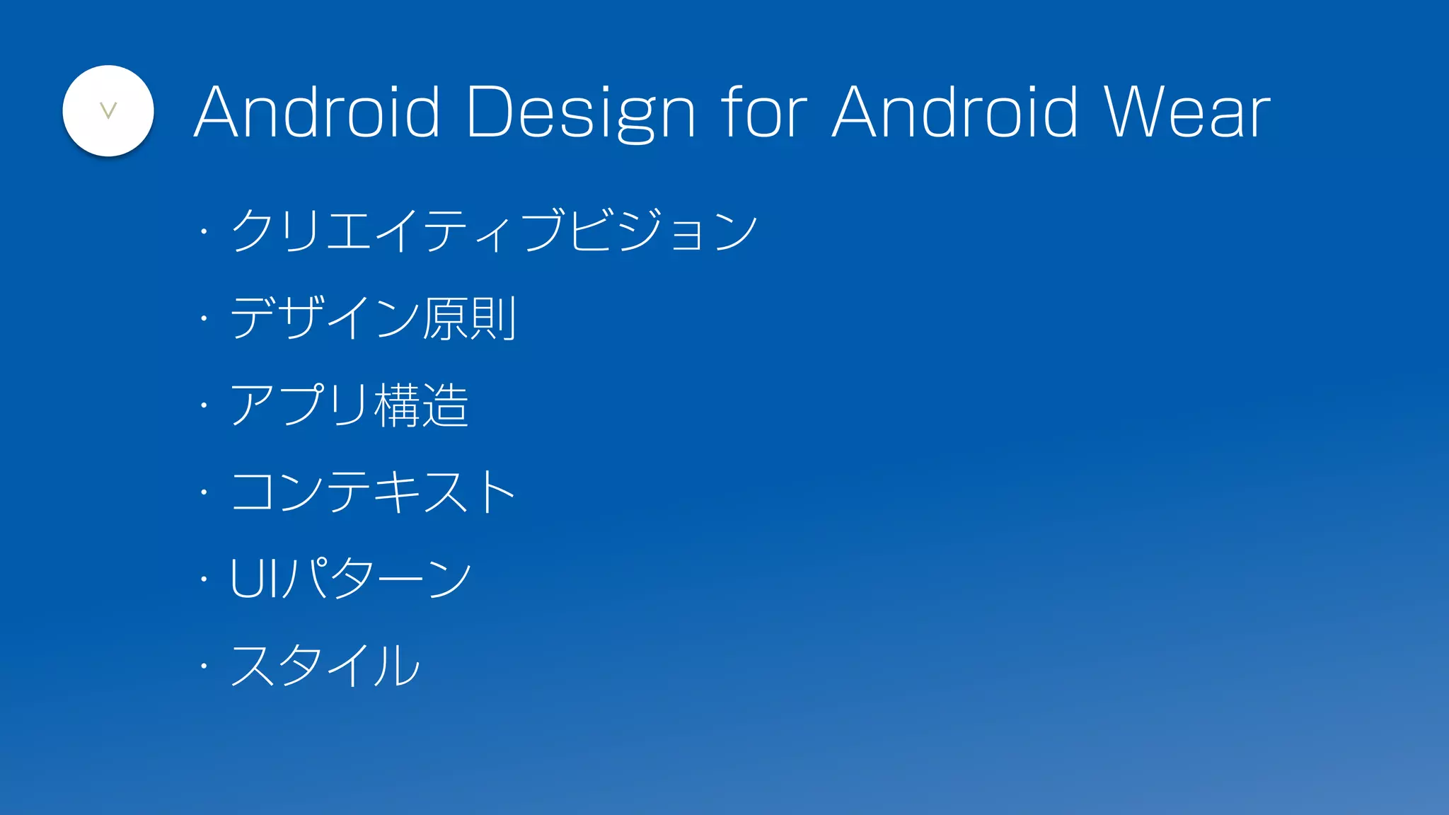 Android Design for Android Wear
>
・クリエイティブビジョン
・デザイン原則
・アプリ構造
・コンテキスト
・UIパターン
・スタイル
 