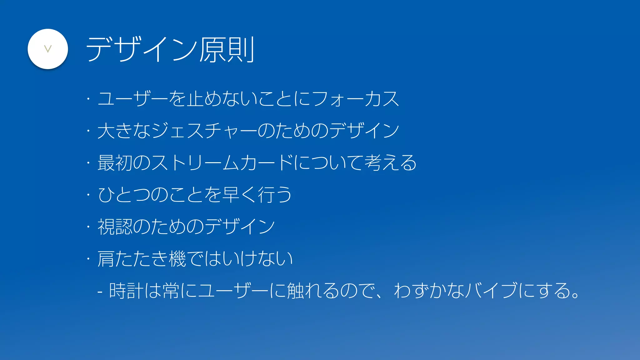 ・ユーザーを止めないことにフォーカス
・大きなジェスチャーのためのデザイン
・最初のストリームカードについて考える
・ひとつのことを早く行う
・視認のためのデザイン
・肩たたき機ではいけない
- 時計は常にユーザーに触れるので、わずかなバイブにする。
デザイン原則
>
 