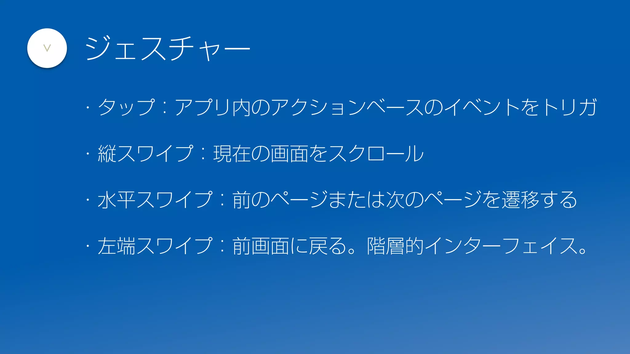 ・タップ：アプリ内のアクションベースのイベントをトリガ
・縦スワイプ：現在の画面をスクロール
・水平スワイプ：前のページまたは次のページを遷移する
・左端スワイプ：前画面に戻る。階層的インターフェイス。
ジェスチャー
>
 