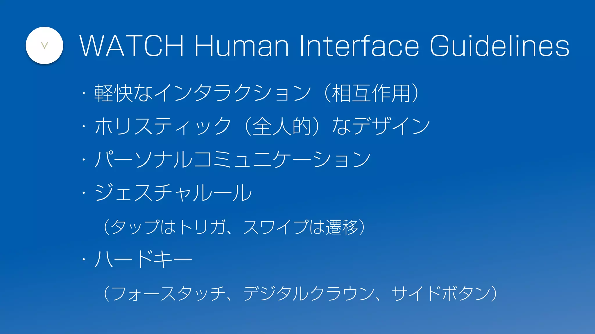 ・軽快なインタラクション（相互作用）
・ホリスティック（全人的）なデザイン
・パーソナルコミュニケーション
・ジェスチャルール
（タップはトリガ、スワイプは遷移）
・ハードキー
（フォースタッチ、デジタルクラウン、サイドボタン）
WATCH Human Interface Guidelines
>
 