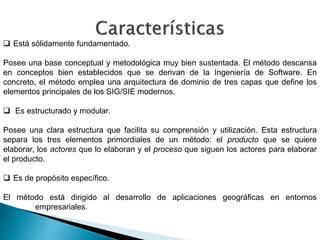  Está sólidamente fundamentado.
Posee una base conceptual y metodológica muy bien sustentada. El método descansa
en conceptos bien establecidos que se derivan de la Ingeniería de Software. En
concreto, el método emplea una arquitectura de dominio de tres capas que define los
elementos principales de los SIG/SIE modernos.
 Es estructurado y modular.
Posee una clara estructura que facilita su comprensión y utilización. Esta estructura
separa los tres elementos primordiales de un método: el producto que se quiere
elaborar, los actores que lo elaboran y el proceso que siguen los actores para elaborar
el producto.
 Es de propósito específico.
El método está dirigido al desarrollo de aplicaciones geográficas en entornos
empresariales.
 