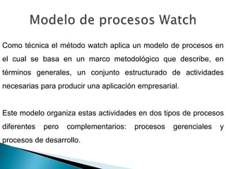 Como técnica el método watch aplica un modelo de procesos en
el cual se basa en un marco metodológico que describe, en
términos generales, un conjunto estructurado de actividades
necesarias para producir una aplicación empresarial.
Este modelo organiza estas actividades en dos tipos de procesos
diferentes pero complementarios: procesos gerenciales y
procesos de desarrollo.
 