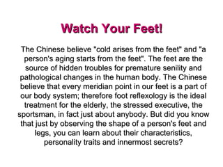 Watch Your Feet!    The Chinese believe &quot;cold arises from the feet&quot; and &quot;a person's aging starts from the feet&quot;. The feet are the source of hidden troubles for premature senility and pathological changes in the human body. The Chinese believe that every meridian point in our feet is a part of our body system; therefore foot reflexology is the ideal treatment for the elderly, the stressed executive, the sportsman, in fact just about anybody. But did you know that just by observing the shape of a person's feet and legs, you can learn about their characteristics, personality traits and innermost secrets? 