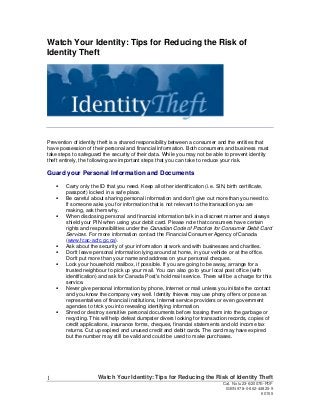 Watch Your Identity: Tips for Reducing the Risk of
Identity Theft

Prevention of identity theft is a shared responsibility between a consumer and the entities that
have possession of their personal and financial information. Both consumers and business must
take steps to safeguard the security of their data. While you may not be able to prevent identity
theft entirely, the following are important steps that you can take to reduce your risk.

Guard your Personal Information and Documents
Carry only the ID that you need. Keep all other identification (i.e. SIN, birth certificate,
passport) locked in a safe place.
Be careful about sharing personal information and don’t give out more than you need to.
If someone asks you for information that is not relevant to the transaction you are
making, ask them why.
When disclosing personal and financial information talk in a discreet manner and always
shield your PIN when using your debit card. Please note that consumers have certain
rights and responsibilities under the Canadian Code of Practice for Consumer Debit Card
Services. For more information contact the Financial Consumer Agency of Canada
(www.fcac-acfc.gc.ca).
Ask about the security of your information at work and with businesses and charities.
Don't leave personal information lying around at home, in your vehicle or at the office.
Don't put more than your name and address on your personal cheques.
Lock your household mailbox, if possible. If you are going to be away, arrange for a
trusted neighbour to pick up your mail. You can also go to your local post office (with
identification) and ask for Canada Post's hold mail service. There will be a charge for this
service.
Never give personal information by phone, Internet or mail unless you initiate the contact
and you know the company very well. Identity thieves may use phony offers or pose as
representatives of financial institutions, Internet service providers or even government
agencies to trick you into revealing identifying information.
Shred or destroy sensitive personal documents before tossing them into the garbage or
recycling. This will help defeat dumpster divers looking for transaction records, copies of
credit applications, insurance forms, cheques, financial statements and old income tax
returns. Cut up expired and unused credit and debit cards. The card may have expired
but the number may still be valid and could be used to make purchases.

1

Watch Your Identity: Tips for Reducing the Risk of Identity Theft
Cat. No Iu23-6/2007E-PDF
ISBN 978-0-662-44825-9
60155

 