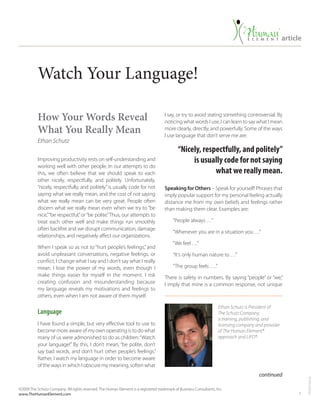 1
T916US-mar16
article
©2009 The Schutz Company. All rights reserved. The Human Element is a registered trademark of Business Consultants, Inc.
www.TheHumanElement.com
Watch Your Language!
How Your Words Reveal
What You Really Mean
Ethan Schutz
Improving productivity rests on self-understanding and
working well with other people. In our attempts to do
this, we often believe that we should speak to each
other nicely, respectfully, and politely. Unfortunately,
“nicely, respectfully, and politely”is usually code for not
saying what we really mean, and the cost of not saying
what we really mean can be very great. People often
discern what we really mean even when we try to “be
nice,”“be respectful,”or“be polite.”Thus, our attempts to
treat each other well and make things run smoothly
often backfire and we disrupt communication, damage
relationships, and negatively affect our organizations.
When I speak so as not to “hurt people’s feelings,” and
avoid unpleasant conversations, negative feelings, or
conflict, I change what I say and I don’t say what I really
mean. I lose the power of my words, even though I
make things easier for myself in the moment. I risk
creating confusion and misunderstanding because
my language reveals my motivations and feelings to
others, even when I am not aware of them myself.
Language
I have found a simple, but very effective tool to use to
become more aware of my own operating is to do what
many of us were admonished to do as children:“Watch
your language!” By this, I don’t mean, “be polite, don’t
say bad words, and don’t hurt other people’s feelings.”
Rather, I watch my language in order to become aware
of the ways in which I obscure my meaning, soften what
I say, or try to avoid stating something controversial. By
noticing what words I use, I can learn to say what I mean
more clearly, directly, and powerfully. Some of the ways
I use language that don’t serve me are:
Speaking for Others – Speak for yourself! Phrases that
imply popular support for my personal feeling actually
distance me from my own beliefs and feelings rather
than making them clear. Examples are:
“People always …”
“Whenever you are in a situation you …”
“We feel …”
“It’s only human nature to …”
“The group feels ….”
There is safety in numbers. By saying “people” or “we,”
I imply that mine is a common response, not unique
continued
Ethan Schutz is President of
The Schutz Company,
a training, publishing, and
licensing company and provider
of The Human Element®
approach and LIFO®.
“Nicely, respectfully, and politely”
is usually code for not saying
what we really mean.
 
