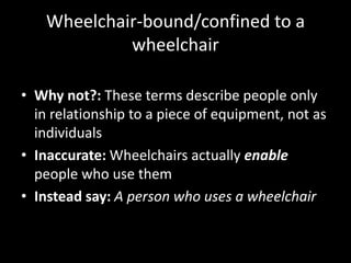 Wheelchair-bound/confined to a
wheelchair
• Why not?: These terms describe people only
in relationship to a piece of equipment, not as
individuals
• Inaccurate: Wheelchairs actually enable
people who use them
• Instead say: A person who uses a wheelchair
 